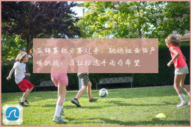 亚锦赛积分赛过半，跳远组面临严峻挑战，马拉松选手尚存希望