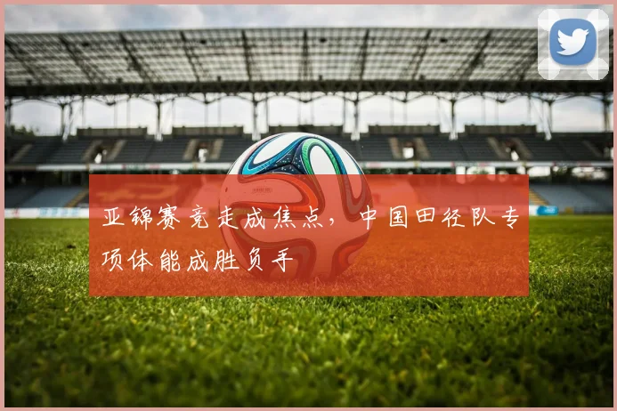 亚锦赛竞走成焦点，中国田径队专项体能成胜负手