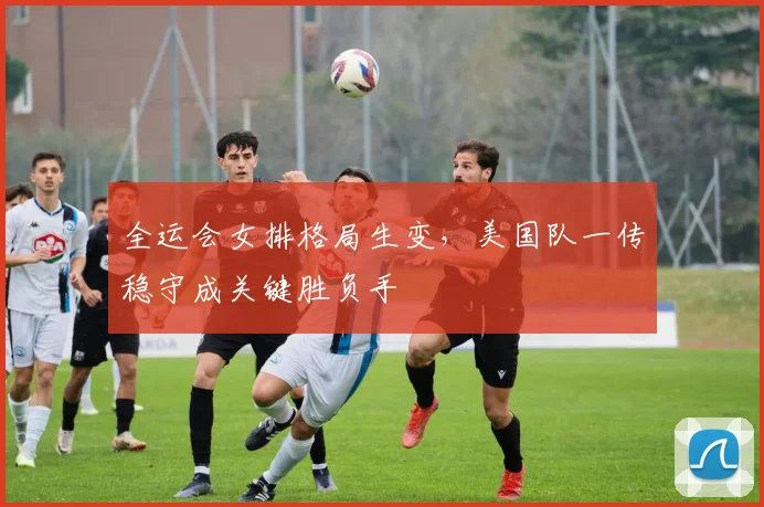 全运会女排格局生变，美国队一传稳守成关键胜负手