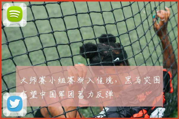 大师赛小组赛渐入佳境，黑马突围在望中国军团蓄力反弹