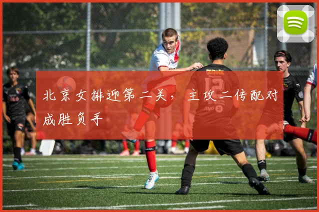 北京女排迎第二关，主攻二传配对成胜负手