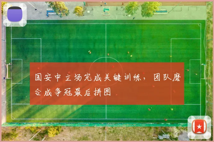 国安中立场完成关键训练，团队磨合成争冠最后拼图