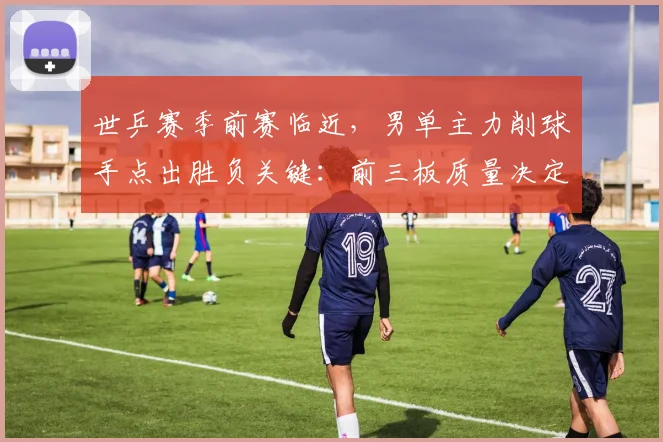 世乒赛季前赛临近，男单主力削球手点出胜负关键：前三板质量决定走向