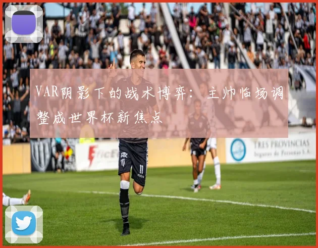 VAR阴影下的战术博弈：主帅临场调整成世界杯新焦点