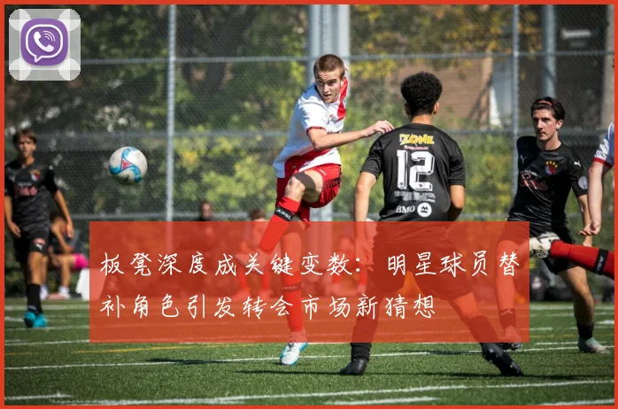 板凳深度成关键变数：明星球员替补角色引发转会市场新猜想