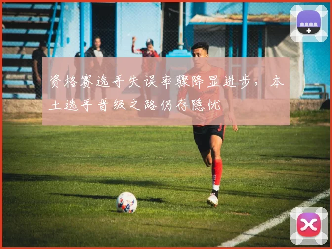 资格赛选手失误率骤降显进步，本土选手晋级之路仍存隐忧