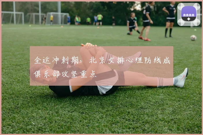 全运冲刺期，北京女排心理防线成俱乐部攻坚重点