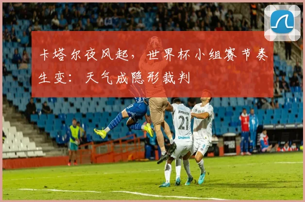 卡塔尔夜风起，世界杯小组赛节奏生变：天气成隐形裁判