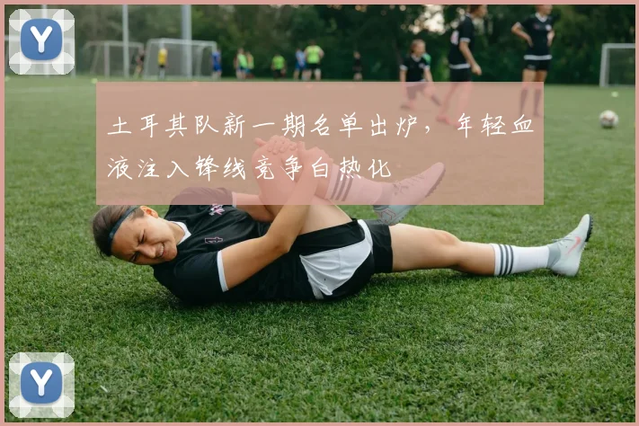 土耳其队新一期名单出炉，年轻血液注入锋线竞争白热化