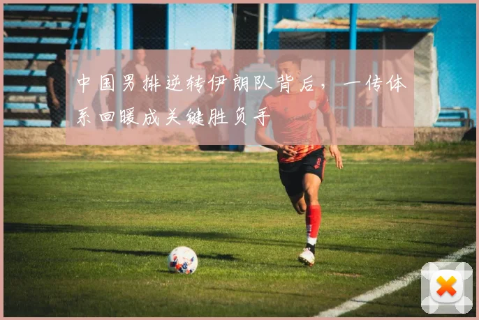 中国男排逆转伊朗队背后，一传体系回暖成关键胜负手