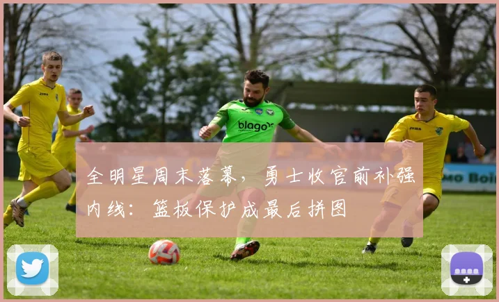 全明星周末落幕，勇士收官前补强内线：篮板保护成最后拼图