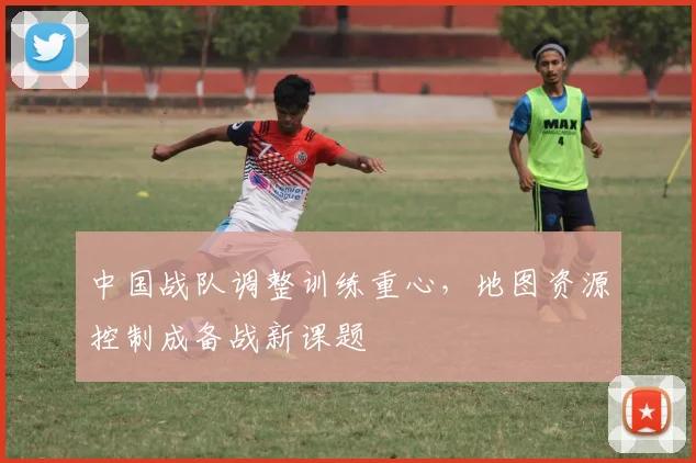 中国战队调整训练重心，地图资源控制成备战新课题