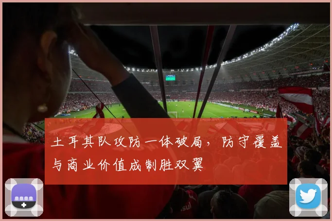 土耳其队攻防一体破局，防守覆盖与商业价值成制胜双翼