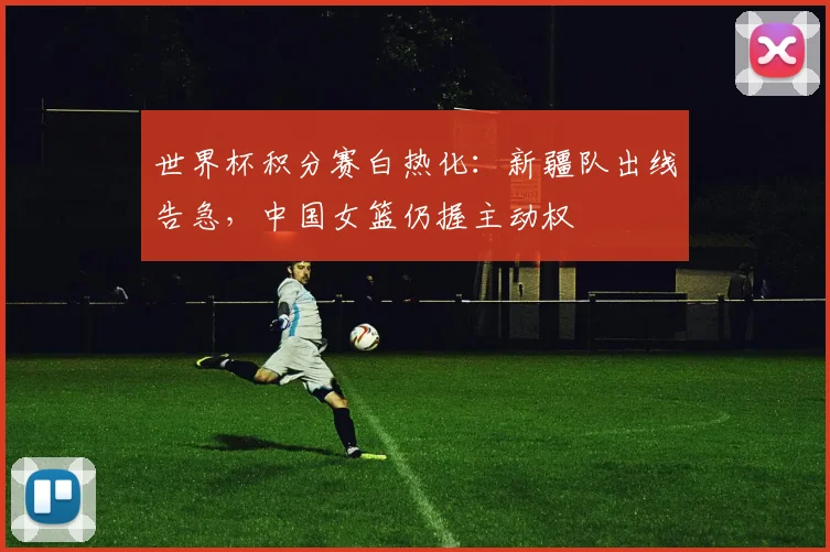 世界杯积分赛白热化：新疆队出线告急，中国女篮仍握主动权
