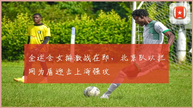 全运会女排激战在即，北京队以拦网为盾迎击上海强攻