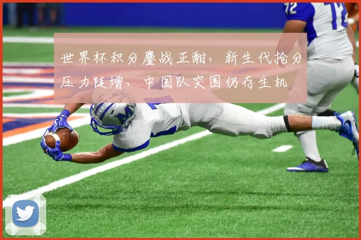 世界杯积分鏖战正酣，新生代抢分压力陡增，中国队突围仍存生机