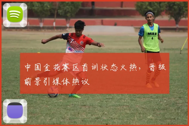 中国金花赛区首训状态火热，晋级前景引媒体热议