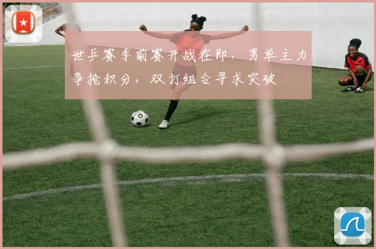 世乒赛季前赛开战在即，男单主力争抢积分，双打组合寻求突破
