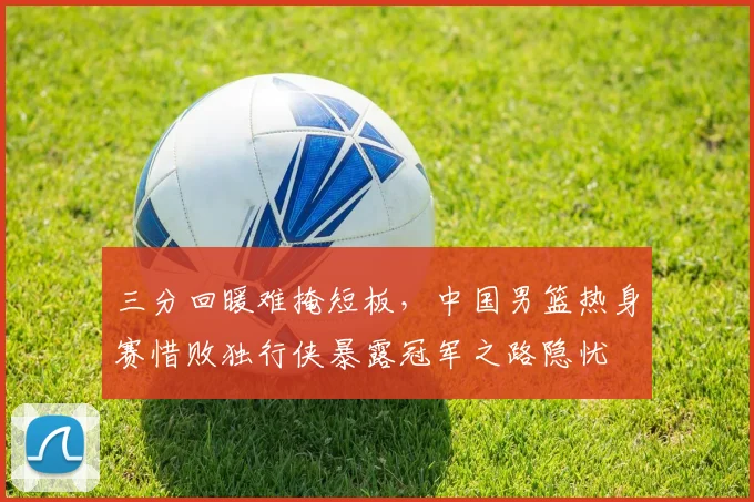 三分回暖难掩短板，中国男篮热身赛惜败独行侠暴露冠军之路隐忧