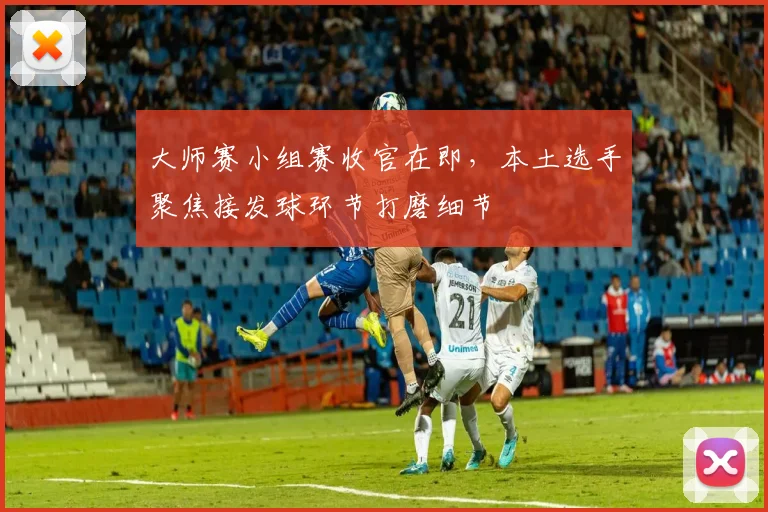 大师赛小组赛收官在即，本土选手聚焦接发球环节打磨细节