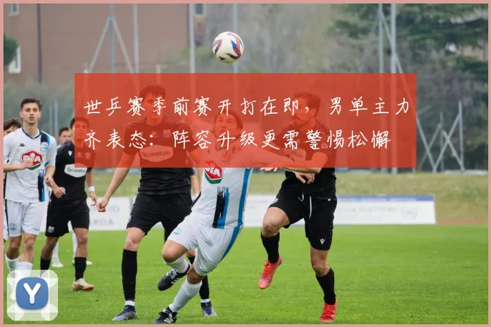 世乒赛季前赛开打在即，男单主力齐表态：阵容升级更需警惕松懈