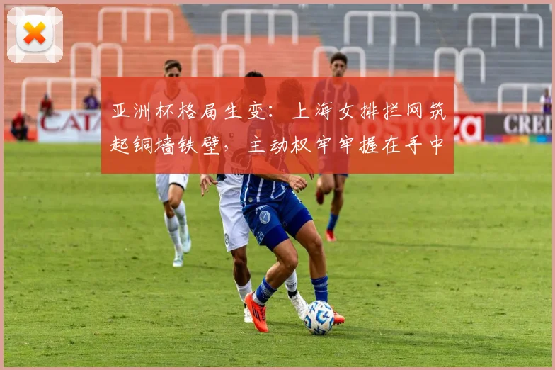 亚洲杯格局生变：上海女排拦网筑起铜墙铁壁，主动权牢牢握在手中