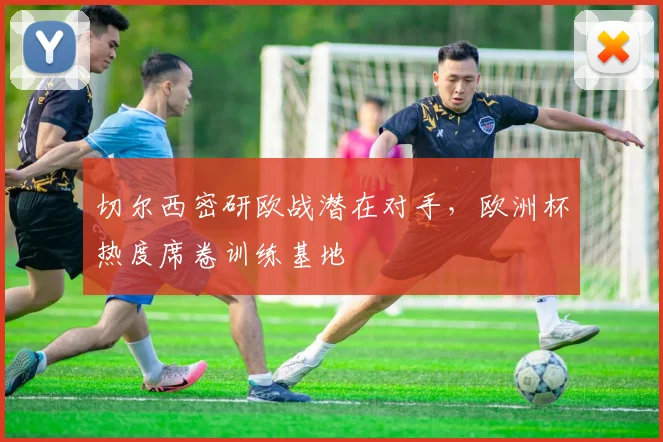 切尔西密研欧战潜在对手，欧洲杯热度席卷训练基地