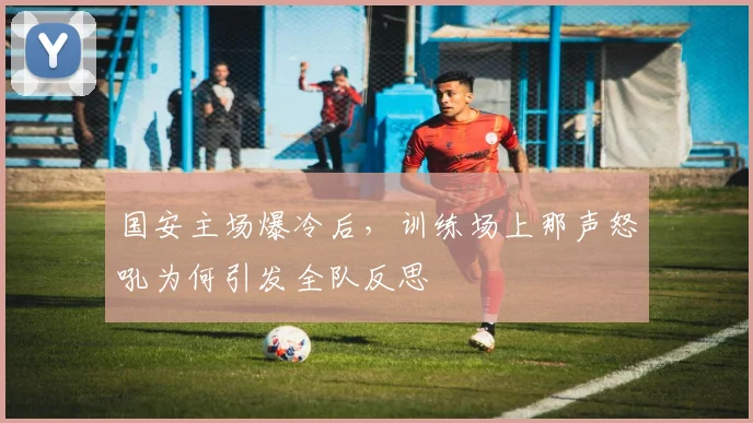 国安主场爆冷后，训练场上那声怒吼为何引发全队反思