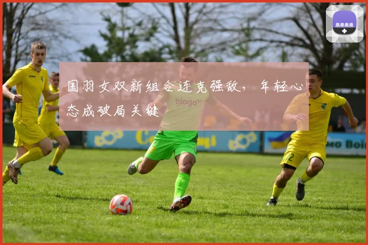 国羽女双新组合连克强敌，年轻心态成破局关键