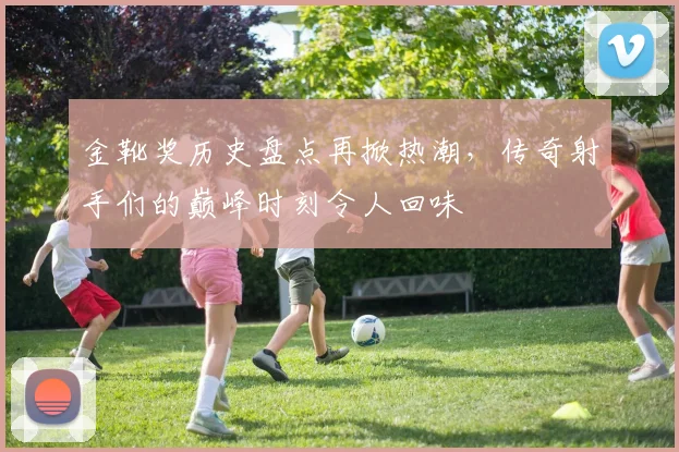 金靴奖历史盘点再掀热潮，传奇射手们的巅峰时刻令人回味