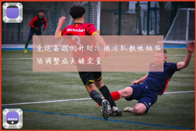 全运备战倒计时：地方队教练组临场调整成关键变量