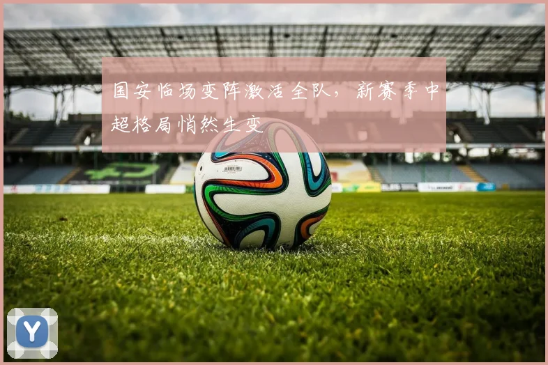 国安临场变阵激活全队，新赛季中超格局悄然生变