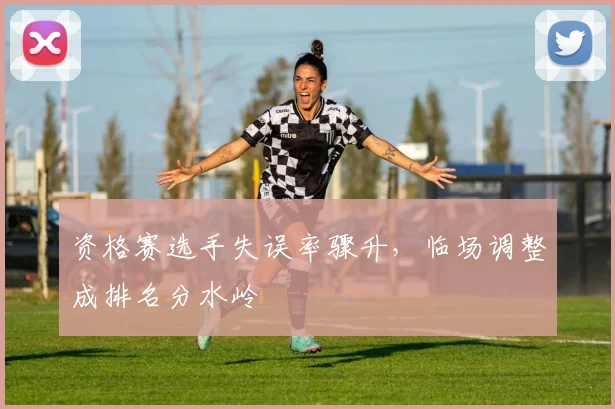 资格赛选手失误率骤升，临场调整成排名分水岭
