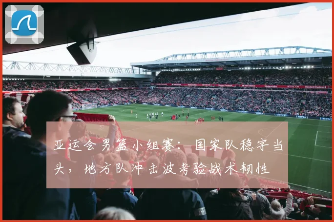亚运会男篮小组赛：国家队稳字当头，地方队冲击波考验战术韧性