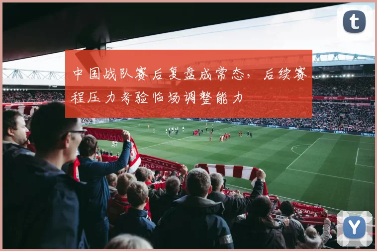 中国战队赛后复盘成常态，后续赛程压力考验临场调整能力