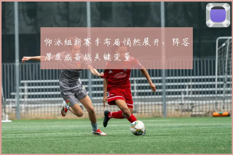 仰泳组新赛季布局悄然展开，阵容厚度成备战关键变量