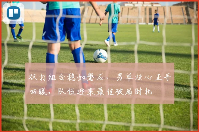 双打组合稳如磐石，男单核心正手回暖，队伍迎来最佳破局时机