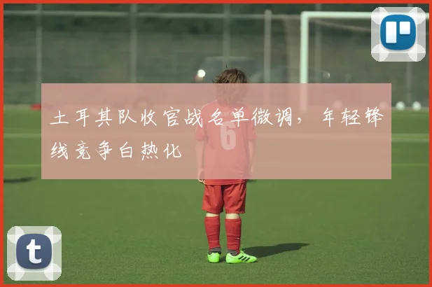 土耳其队收官战名单微调，年轻锋线竞争白热化