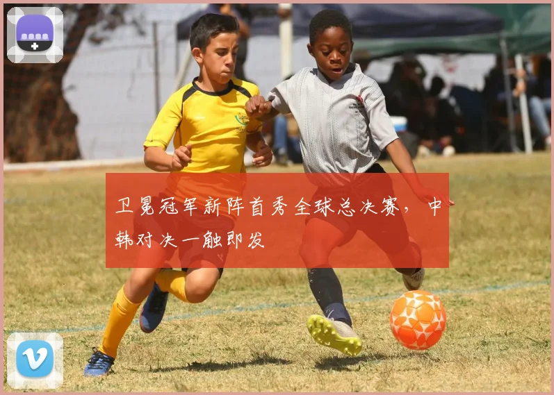 卫冕冠军新阵首秀全球总决赛，中韩对决一触即发
