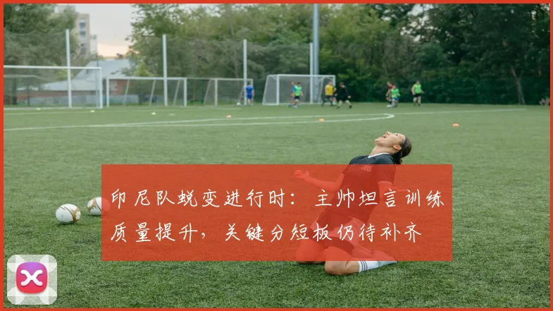 印尼队蜕变进行时：主帅坦言训练质量提升，关键分短板仍待补齐
