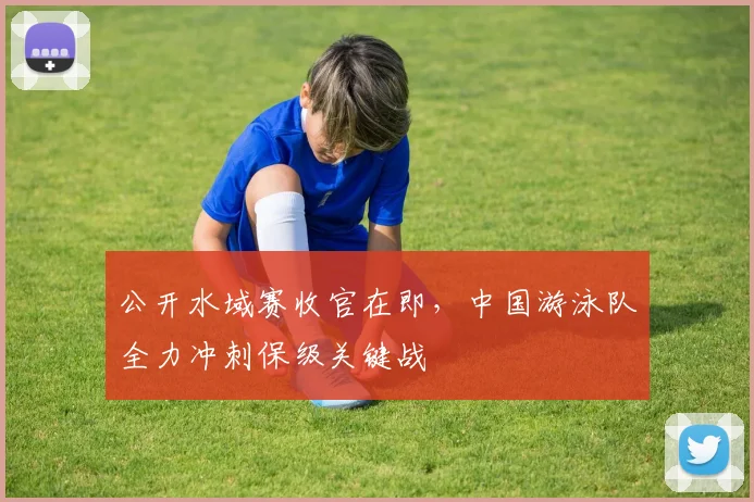 公开水域赛收官在即，中国游泳队全力冲刺保级关键战