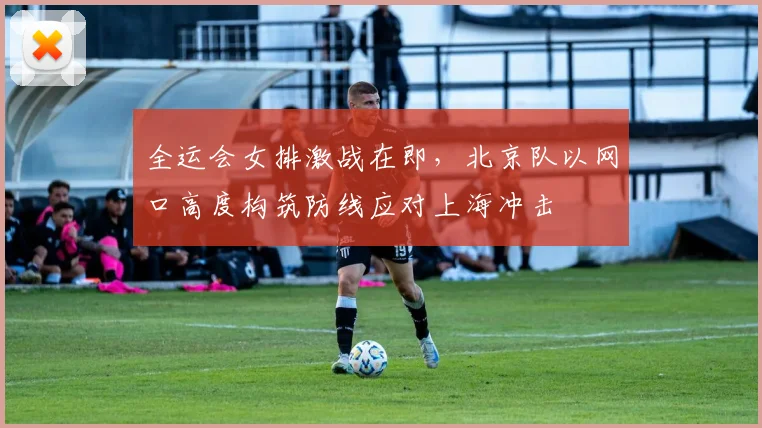 全运会女排激战在即，北京队以网口高度构筑防线应对上海冲击
