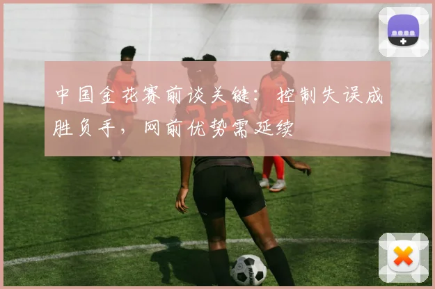 中国金花赛前谈关键：控制失误成胜负手，网前优势需延续