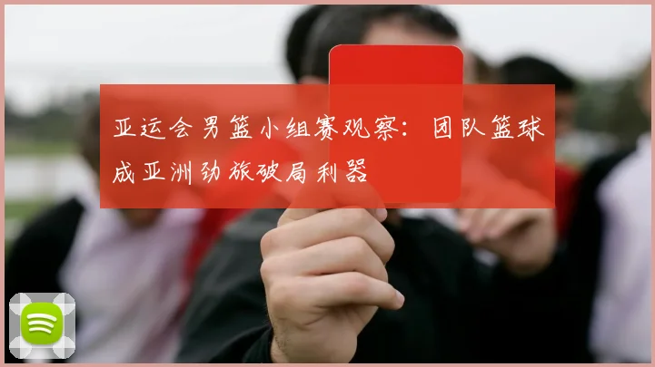 亚运会男篮小组赛观察：团队篮球成亚洲劲旅破局利器