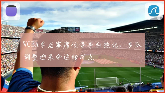 WCBA季后赛席位争夺白热化，多队调整迎来命运转折点