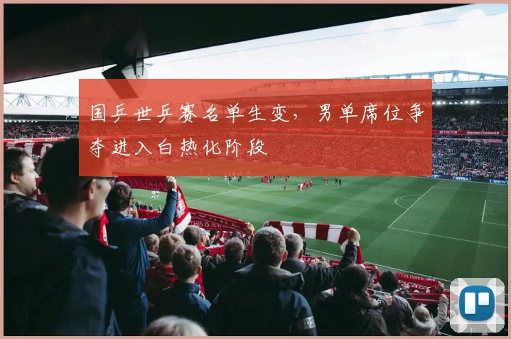 国乒世乒赛名单生变，男单席位争夺进入白热化阶段