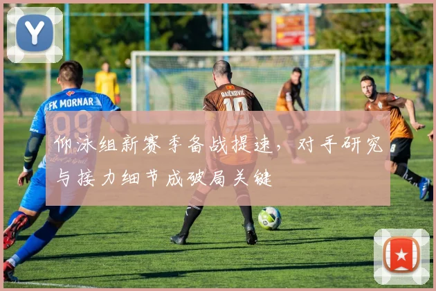 仰泳组新赛季备战提速，对手研究与接力细节成破局关键