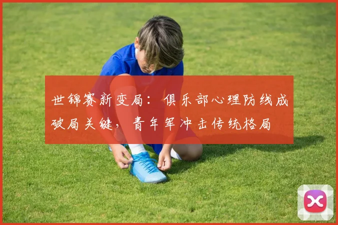 世锦赛新变局：俱乐部心理防线成破局关键，青年军冲击传统格局
